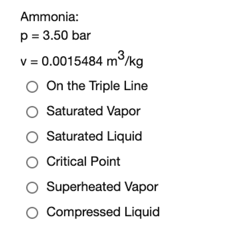 Ammonia:
p = 3.50 bar
3
V = 0.0015484 m°/kg
On the Triple Line
Saturated Vapor
O Saturated Liquid
O Critical Point
Superheated Vapor
O Compressed Liquid
