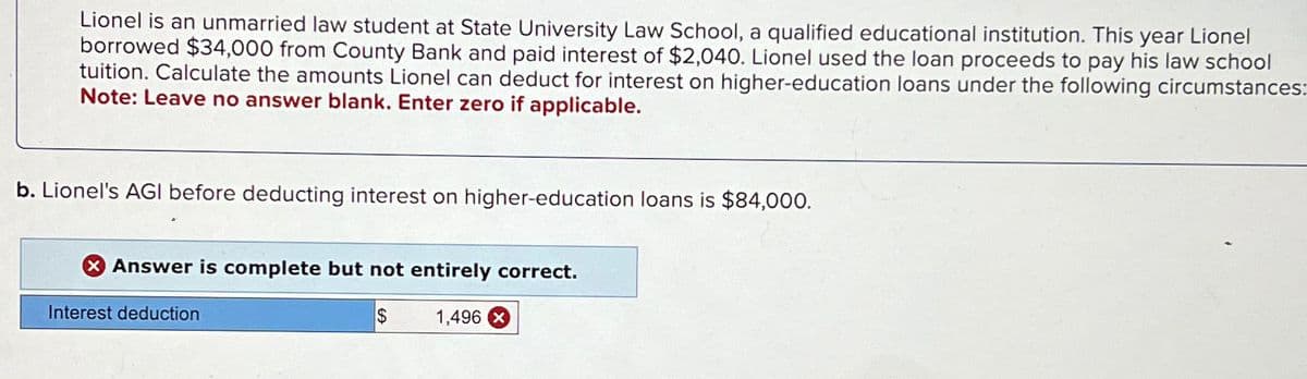Lionel is an unmarried law student at State University Law School, a qualified educational institution. This year Lionel
borrowed $34,000 from County Bank and paid interest of $2,040. Lionel used the loan proceeds to pay his law school
tuition. Calculate the amounts Lionel can deduct for interest on higher-education loans under the following circumstances:
Note: Leave no answer blank. Enter zero if applicable.
b. Lionel's AGI before deducting interest on higher-education loans is $84,000.
Answer is complete but not entirely correct.
$
Interest deduction
1,496 X