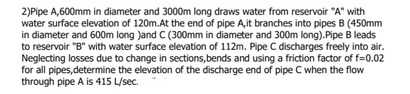 2)Pipe A,600mm in diameter and 3000m long draws water from reservoir "A" with
water surface elevation of 120m.At the end of pipe A,it branches into pipes B (450mm
in diameter and 600m long )and C (300mm in diameter and 300m long).Pipe B leads
to reservoir "B" with water surface elevation of 112m. Pipe C discharges freely into air.
Neglecting losses due to change in sections,bends and using a friction factor of f=0.02
for all pipes,determine the elevation of the discharge end of pipe C when the flow
through pipe A is 415 L/sec.
