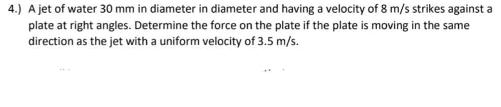 4.) A jet of water 30 mm in diameter in diameter and having a velocity of 8 m/s strikes against a
plate at right angles. Determine the force on the plate if the plate is moving in the same
direction as the jet with a uniform velocity of 3.5 m/s.
