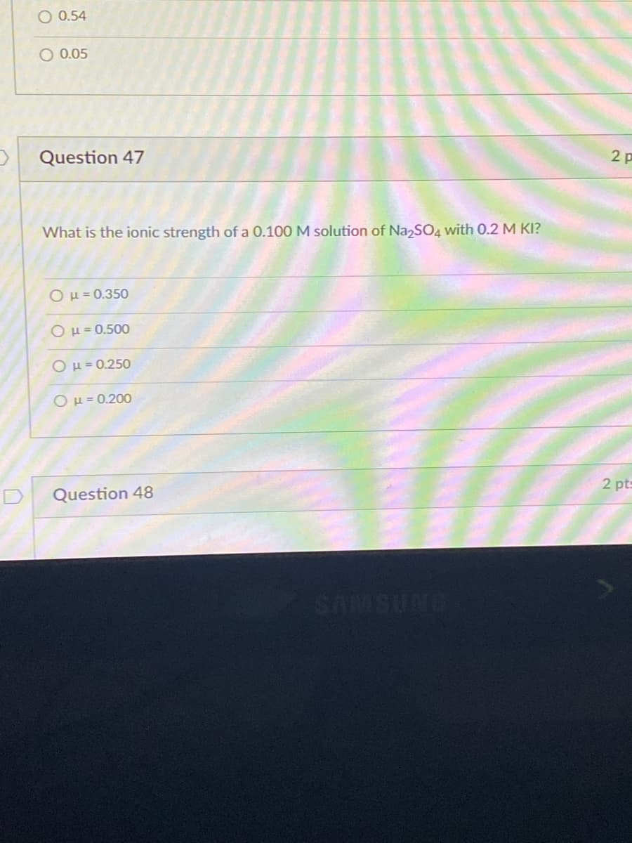 O 0.54
O 0.05
Question 47
2 p
What is the ionic strength of a 0.100 M solution of Na2SO4 with 0.2 M KI?
OH = 0.350
OH = 0.500
OH=0.250
Ομ-0200
2 pts
Question 48
ONDSMUS
