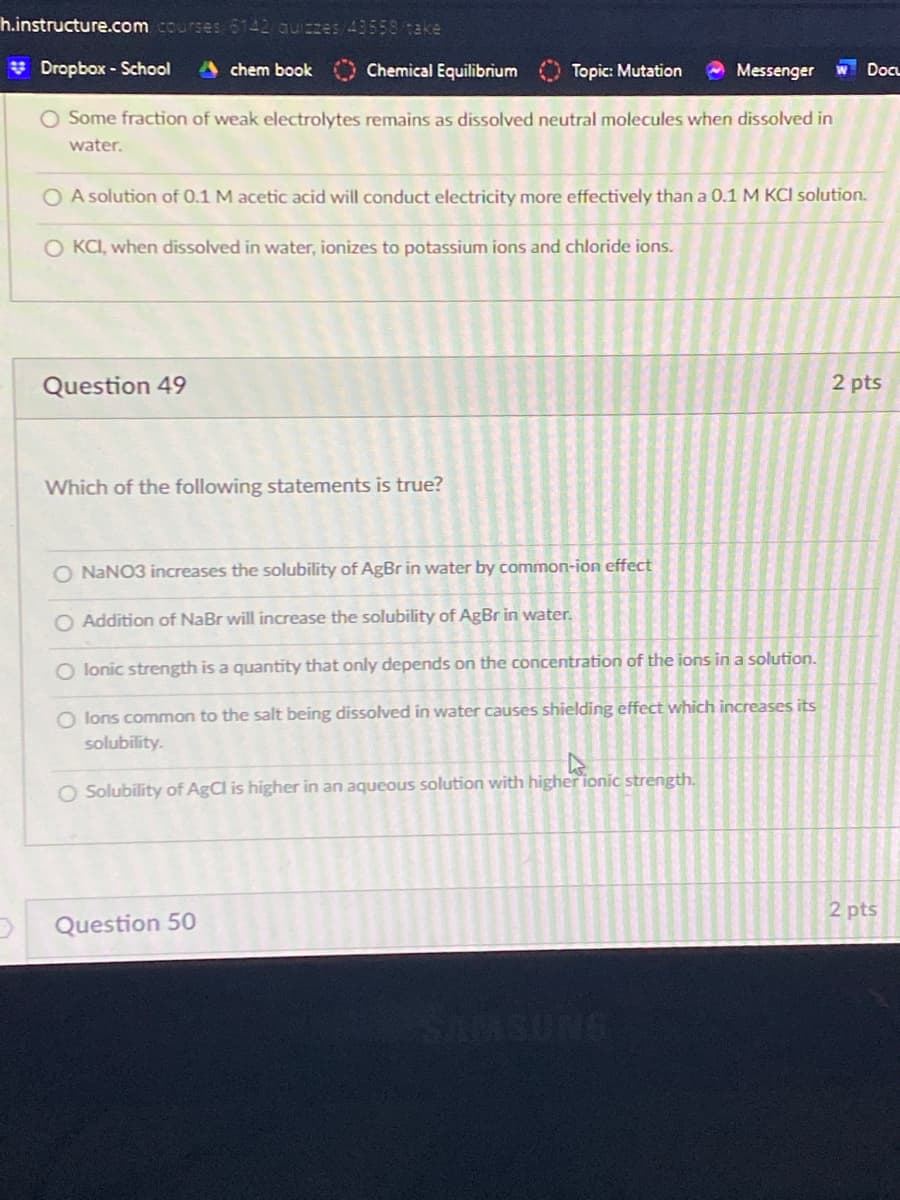 h.instructure.com courses6142 quizzes/43558/take
* Dropbox - School
A chem book
Chemical Equilibrium
Topic: Mutation
O Messenger
W DocL
O Some fraction of weak electrolytes remains as dissolved neutral molecules when dissolved in
water.
O A solution of 0.1 M acetic acid will conduct electricity more effectively than a 0.1 M KCI solution.
O KCI, when dissolved in water, ionizes to potassium ions and chloride ions.
Question 49
2 pts
Which of the following statements is true?
O NANO3 increases the solubility of AgBr in water by common-ion effect
O Addition of NaBr will increase the solubility of AgBr in water.
O lonic strength is a quantity that only depends on the concentration of the ions in a solution.
O lons common to the salt being dissolved in water causes shielding effect which increases its
solubility.
O Solubility of AgCl is higher in an aqueous solution with higher ionic strength.
2 pts
Question 50
SMSUNG
