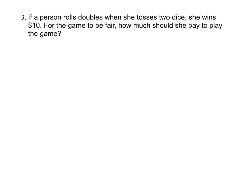3. If a person rolls doubles when she tosses two dice, she wins
$10. For the game to be fair, how much should she pay to play
the game?
