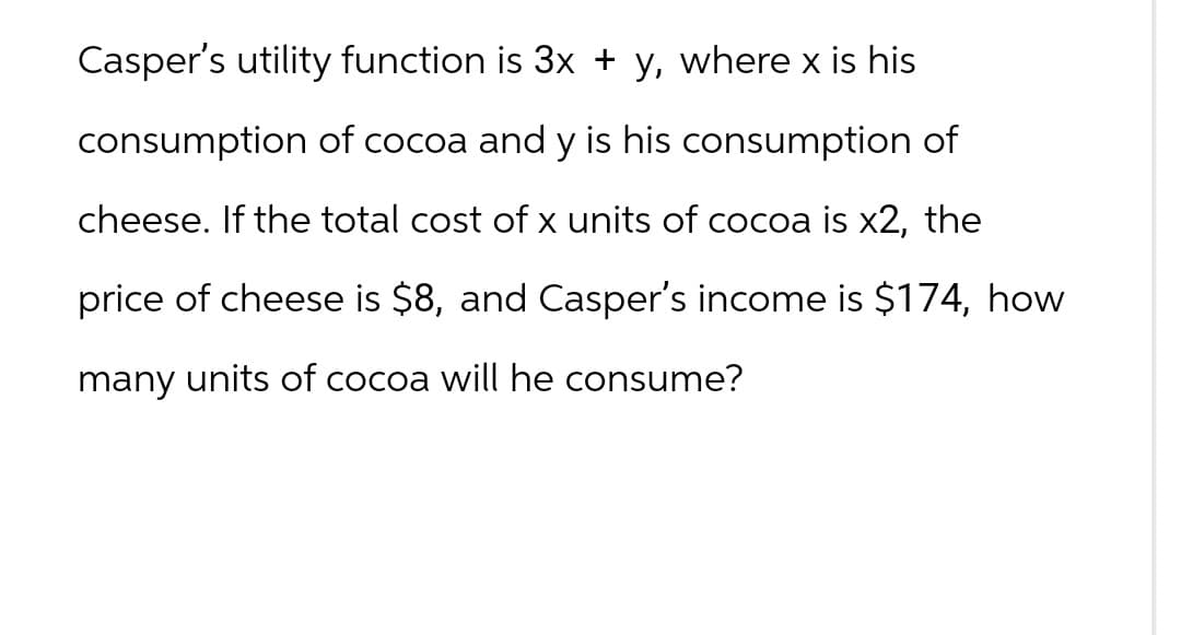 Casper's utility function is 3x + y, where x is his
consumption of cocoa and y is his consumption of
cheese. If the total cost of x units of cocoa is x2, the
price of cheese is $8, and Casper's income is $174, how
many units of cocoa will he consume?