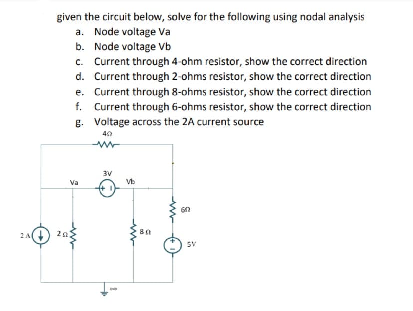 2 A↓
given the circuit below, solve for the following using nodal analysis
a. Node voltage Va
b. Node voltage Vb
d.
c. Current through 4-ohm resistor, show the correct direction
Current through 2-ohms resistor, show the correct direction
Current through 8-ohms resistor, show the correct direction
f. Current through 6-ohms resistor, show the correct direction
g. Voltage across the 2A current source
e.
402
ww
Va
2022
3V
GND
Vb
www
892
692
5V