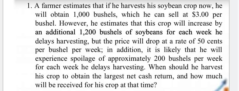 1. A farmer estimates that if he harvests his soybean crop now, he
will obtain 1,000 bushels, which he can sell at $3.00 per
bushel. However, he estimates that this crop will increase by
an additional 1,200 bushels of soybeans for each week he
delays harvesting, but the price will drop at a rate of 50 cents
per bushel per week; in addition, it is likely that he will
experience spoilage of approximately 200 bushels per week
for each week he delays harvesting. When should he harvest
his crop to obtain the largest net cash return, and how much
will be received for his crop at that time?