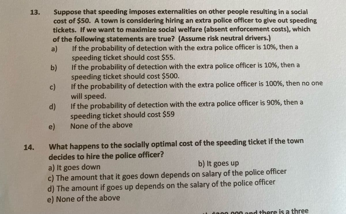 Suppose that speeding imposes externalities on other people resulting in a social
cost of $50. A town is considering hiring an extra police officer to give out speeding
tickets. If we want to maximize social welfare (absent enforcement costs), which
13.
of the following statements are true? (Assume risk neutral drivers.)
If the probability of detection with the extra police officer is 10%, then a
a)
speeding ticket should cost $55.
If the probability of detection with the extra police officer is 10%, then a
b)
speeding ticket should cost $500.
If the probability of detection with the extra police officer is 100%, then no one
c)
will speed.
If the probability of detection with the extra police officer is 90%, then a
speeding ticket should cost $59
None of the above
d)
e)
What happens to the socially optimal cost of the speeding ticket if the town
decides to hire the police officer?
14.
b) It goes up
a) It goes down
c) The amount that it goes down depends on salary of the police officer
d) The amount if goes up depends on the salary of the police officer
e) None of the above
to00 000 nd there is a three
