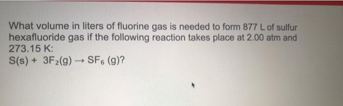 What volume in liters of fluorine gas is needed to form 877 L of sulfur
hexafluoride gas if the following reaction takes place at 2.00 atm and
273.15 K:
S(s) + 3F₂(g) →→ SF6 (g)?