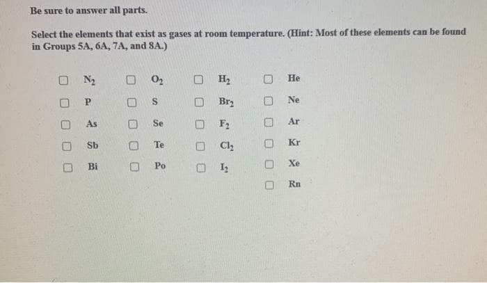 Be sure to answer all parts.
Select the elements that exist as gases at room temperature. (Hint: Most of these elements can be found
in Groups 5A, 6A, 7A, and SA.)
N₂
P
As
Sb
Bi
O
0₂
S
Se
Te
Po
O H2
Br₂
F2
Cl₂
01₂2
He
Ne
Ar
Kr
Xe
Rn