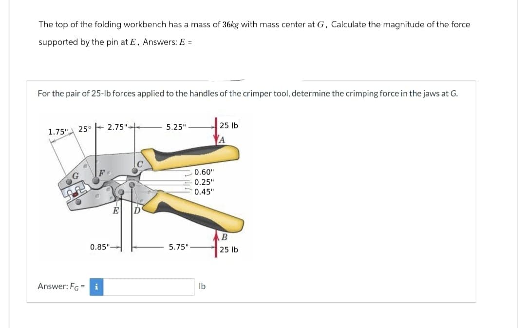 The top of the folding workbench has a mass of 36kg with mass center at G. Calculate the magnitude of the force
supported by the pin at E. Answers: E =
For the pair of 25-lb forces applied to the handles of the crimper tool, determine the crimping force in the jaws at G.
1.75"
25°
2.75"-
5.25"
25 lb
A
G
0.85"-
Answer: FG = i
E
D'
0.60"
0.25"
0.45"
B
5.75"
25 lb
lb