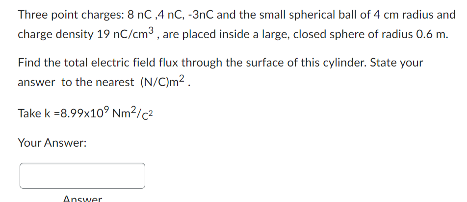 Three point charges: 8 nC,4 nC, -3nC and the small spherical ball of 4 cm radius and
charge density 19 nC/cm³, are placed inside a large, closed sphere of radius 0.6 m.
Find the total electric field flux through the surface of this cylinder. State your
answer to the nearest (N/C)m².
Take k =8.99x109 Nm²/c²
Your Answer:
Answer