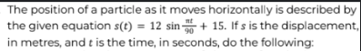 nt
The position of a particle as it moves horizontally is described by
the given equation s(t) = 12 sin +15. If s is the displacement,
in metres, and t is the time, in seconds, do the following: