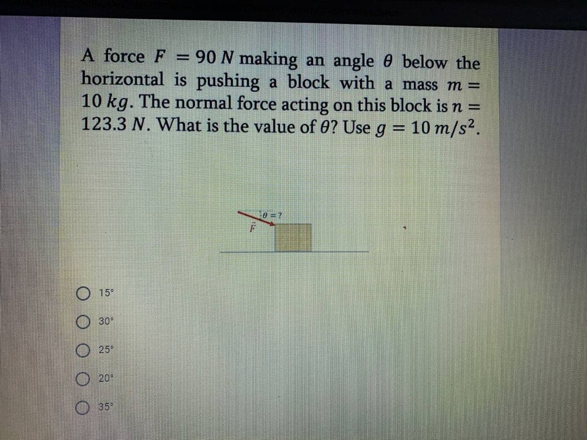 A force F = 90 N making an angle 0 below the
horizontal is pushing a block with a mass m =
10 kg. The normal force acting on this block is n =
123.3 N. What is the value of 0? Use g = 10 m/s².
%3D
%3D
15°
30
25°
O20°
35
