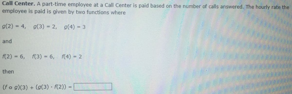 Call Center. A part-time employee at a Call Center is paid based on the number of calls answered. The hourly rate the
employee is paid is given by two functions where
g(2) = 4,
g(3) = 2, g(4) = 3
www
www.
and
f(2) = 6,
f(3) = 6, f(4) = 2
%3D
then
(f o g)(3) + (g(3) f(2))
