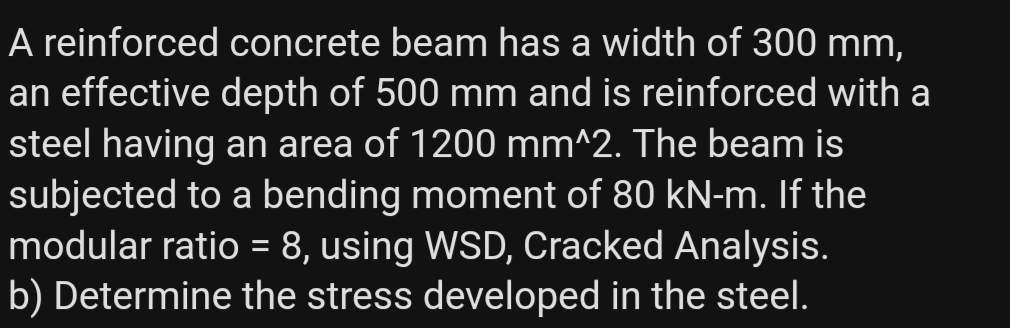 A reinforced concrete beam has a width of 300 mm,
an effective depth of 500 mm and is reinforced with a
steel having an area of 1200 mm^2. The beam is
subjected to a bending moment of 80 kN-m. If the
modular ratio = 8, using WSD, Cracked Analysis.
b) Determine the stress developed in the steel.
