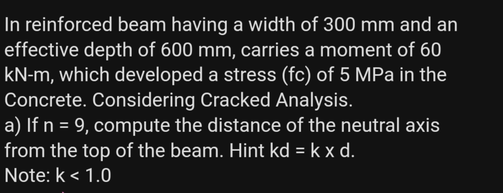 In reinforced beam having a width of 300 mm and an
effective depth of 600 mm, carries a moment of 60
kN-m, which developed a stress (fc) of 5 MPa in the
Concrete. Considering Cracked Analysis.
a) If n = 9, compute the distance of the neutral axis
from the top of the beam. Hint kd = k x d.
Note: k < 1.0
