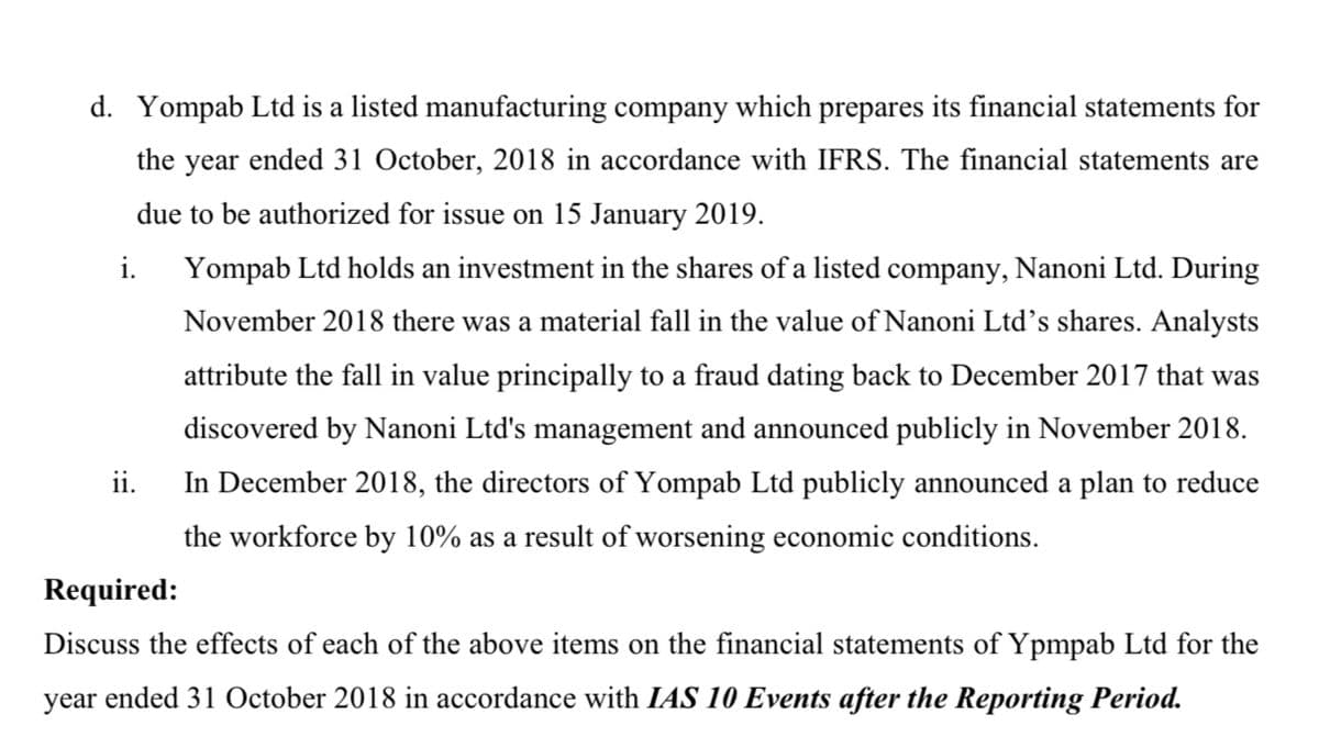 d. Yompab Ltd is a listed manufacturing company which prepares its financial statements for
the year ended 31 October, 2018 in accordance with IFRS. The financial statements are
due to be authorized for issue on 15 January 2019.
i.
Yompab Ltd holds an investment in the shares of a listed company, Nanoni Ltd. During
November 2018 there was a material fall in the value of Nanoni Ltd's shares. Analysts
attribute the fall in value principally to a fraud dating back to December 2017 that was
discovered by Nanoni Ltd's management and announced publicly in November 2018.
ii.
In December 2018, the directors of Yompab Ltd publicly announced a plan to reduce
the workforce by 10% as a result of worsening economic conditions.
Required:
Discuss the effects of each of the above items on the financial statements of Ypmpab Ltd for the
year ended 31 October 2018 in accordance with IAS 10 Events after the Reporting Period.
