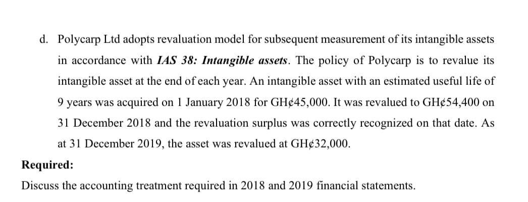 d. Polycarp Ltd adopts revaluation model for subsequent measurement of its intangible assets
in accordance with IAS 38: Intangible assets. The policy of Polycarp is to revalue its
intangible asset at the end of each year. An intangible asset with an estimated useful life of
9 years was acquired on 1 January 2018 for GH¢45,000. It was revalued to GH¢54,400 on
31 December 2018 and the revaluation surplus was correctly recognized on that date. As
at 31 December 2019, the asset was revalued at GH¢32,000.
Required:
Discuss the accounting treatment required in 2018 and 2019 financial statements.
