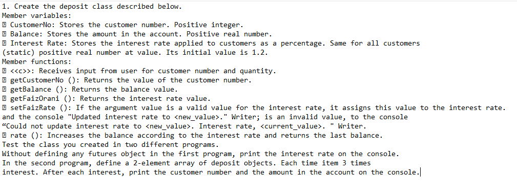 1. Create the deposit class described below.
Member variables:
E CustomerNo: Stores the customer number. Positive integer.
E Balance: Stores the amount in the account. Positive real number.
E Interest Rate: Stores the interest rate applied to customers as a percentage. Same for all customers
(static) positive real number at value. Its initial value is 1.2.
Member functions:
E <«c>>: Receives input from user for customer number and quantity.
E getCustomerNo (): Returns the value of the customer number.
E getBalance (): Returns the balance value.
E getFaizOrani (): Returns the interest rate value.
E setFaizRate (): If the argument value is a valid value for the interest rate, it assigns this value to the interest rate.
and the console "Updated interest rate to <new_value>." Writer; is an invalid value, to the console
"Could not update interest rate to <new_value>. Interest rate, <current_value>. " Writer.
B rate (): Increases the balance according to the interest rate and returns the last balance.
Test the class you created in two different programs.
Without defining any futures object in the first program, print the interest rate on the console.
In the second program, define a 2-element array of deposit objects. Each time item 3 times
interest. After each interest, print the customer number and the amount in the account on the console.

