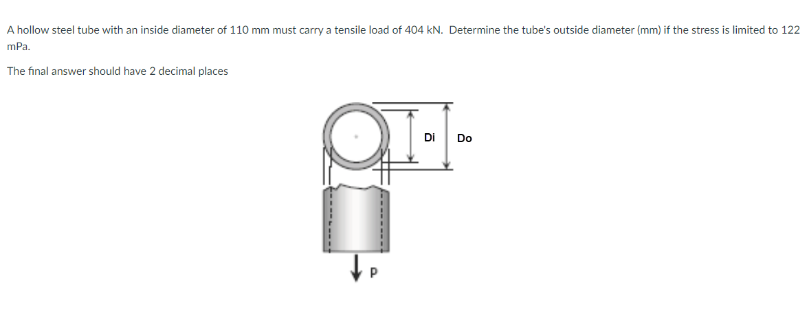 A hollow steel tube with an inside diameter of 110 mm must carry a tensile load of 404 kN. Determine the tube's outside diameter (mm) if the stress is limited to 122
mPa.
The final answer should have 2 decimal places
Di
Do
P
