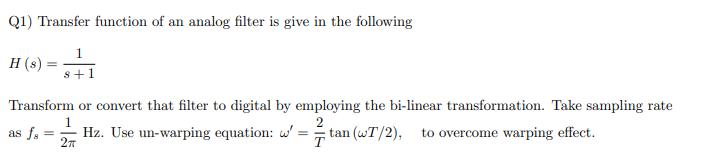 Q1) Transfer function of an analog filter is give in the following
H (s)
s+1
Transform or convert that filter to digital by employing the bi-linear transformation. Take sampling rate
1
2
as f. =
Hz. Use un-warping equation: w
tan (wT/2),
T
to overcome warping effect.
