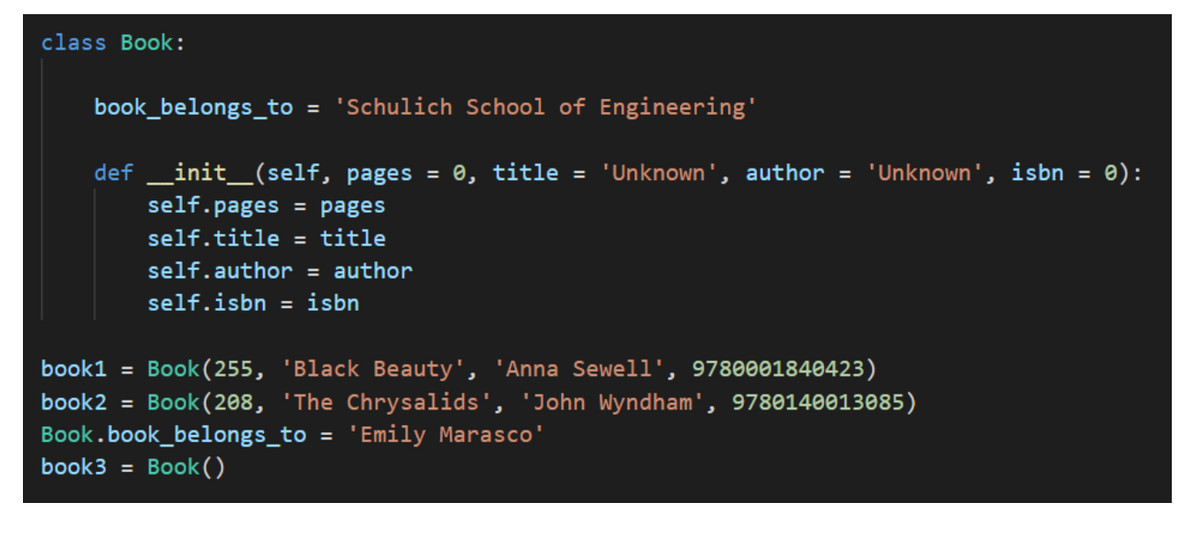 class Book:
book_belongs_to = 'Schulich School of Engineering'
def _init_(self, pages = e, title = 'Unknown', author = 'Unknown', isbn
self.pages = pages
e):
%3D
self.title =
title
self.author = author
self.isbn = isbn
Book (255, 'Black Beauty', 'Anna Sewell', 9780001840423)
Book (208, 'The Chrysalids', 'John Wyndham', 9780140013085)
book1 =
book2 =
Book.book_belongs_to
'Emily Marasco'
%3D
book3 =
Book ()
