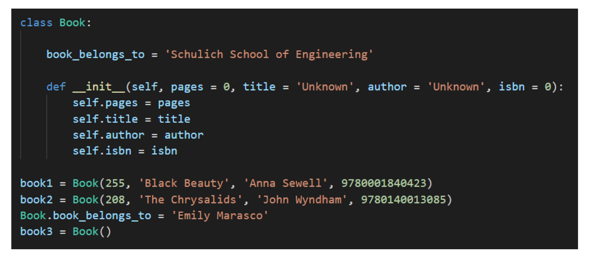 class Book:
book_belongs_to = 'Schulich School of Engineering'
def _init_(self, pages = 0, title = 'Unknown', author = 'Unknown', isbn =
self.pages = pages
self.title = title
e):
self.author = author
self.isbn = isbn
book1 = Book(255, 'Black Beauty', 'Anna Sewell', 9780001840423)
book2 = Book(208, 'The Chrysalids', 'John Wyndham', 9780140013085)
Book.book_belongs_to = 'Emily Marasco'
book3 = Book()
