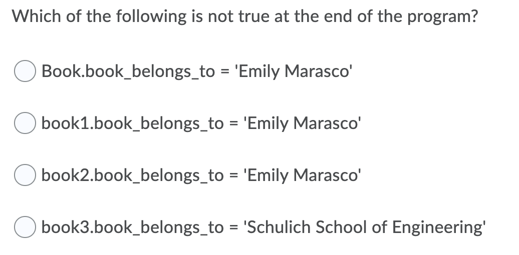 Which of the following is not true at the end of the program?
Book.book_belongs_to = 'Emily Marasco'
book1.book_belongs_to = 'Emily Marasco'
book2.book_belongs_to = 'Emily Marasco'
book3.book_belongs_to = 'Schulich School of Engineering'
