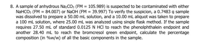 8. A sample of anhydrous N22CO3 (FM = 105.989) is suspected to be contaminated with either
NaHCO3 (FM = 84.007) or NaOH (FM = 39.997) To verify the suspicion, a 0.7483 g sample
was dissolved to prepare a 50.00 mL solution, and a 10.00 mL aliquot was taken to prepare
a 100 ml solution, where 25.00 mL was analyzed using single flask method. If the sample
requires 27.50 mL of standard 0.0125 N HCI to reach the phenolphthalein endpoint and
another 28.40 mL to reach the bromcresol green endpoint, calculate the percentage
composition (in %w/w) of all the basic components in the sample.
