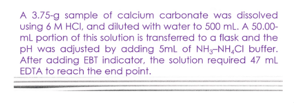 A 3.75-g sample of calcium carbonate was dissolved
using 6 M HCI, and diluted with water to 500 mL. A 50.00-
ml portion of this solution is transferred to a flask and the
pH was adjusted by adding 5mL of NH3-NH,CI buffer.
After adding EBT indicator, the solution required 47 ml
EDTA to reach the end point.
