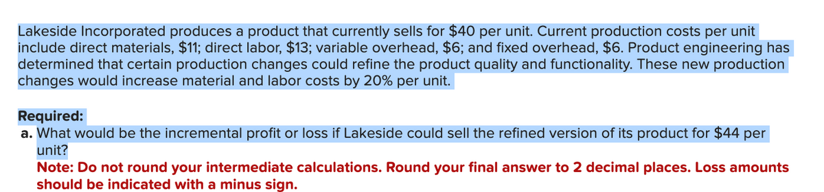 Lakeside Incorporated produces a product that currently sells for $40 per unit. Current production costs per unit
include direct materials, $11; direct labor, $13; variable overhead, $6; and fixed overhead, $6. Product engineering has
determined that certain production changes could refine the product quality and functionality. These new production
changes would increase material and labor costs by 20% per unit.
Required:
a. What would be the incremental profit or loss if Lakeside could sell the refined version of its product for $44 per
unit?
Note: Do not round your intermediate calculations. Round your final answer to 2 decimal places. Loss amounts
should be indicated with a minus sign.