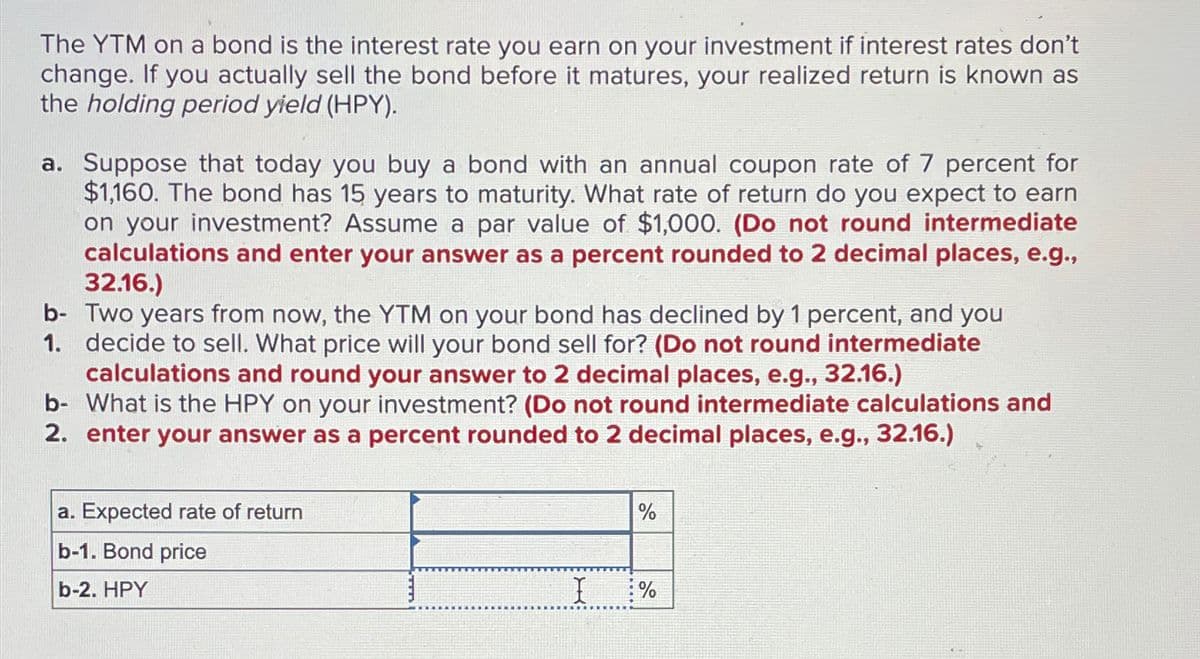 The YTM on a bond is the interest rate you earn on your investment if interest rates don't
change. If you actually sell the bond before it matures, your realized return is known as
the holding period yield (HPY).
a. Suppose that today you buy a bond with an annual coupon rate of 7 percent for
$1,160. The bond has 15 years to maturity. What rate of return do you expect to earn
on your investment? Assume a par value of $1,000. (Do not round intermediate
calculations and enter your answer as a percent rounded to 2 decimal places, e.g.,
32.16.)
b- Two years from now, the YTM on your bond has declined by 1 percent, and you
1. decide to sell. What price will your bond sell for? (Do not round intermediate
calculations and round your answer to 2 decimal places, e.g., 32.16.)
b- What is the HPY on your investment? (Do not round intermediate calculations and
2. enter your answer as a percent rounded to 2 decimal places, e.g., 32.16.)
a. Expected rate of return
b-1. Bond price
b-2. HPY
%
I %