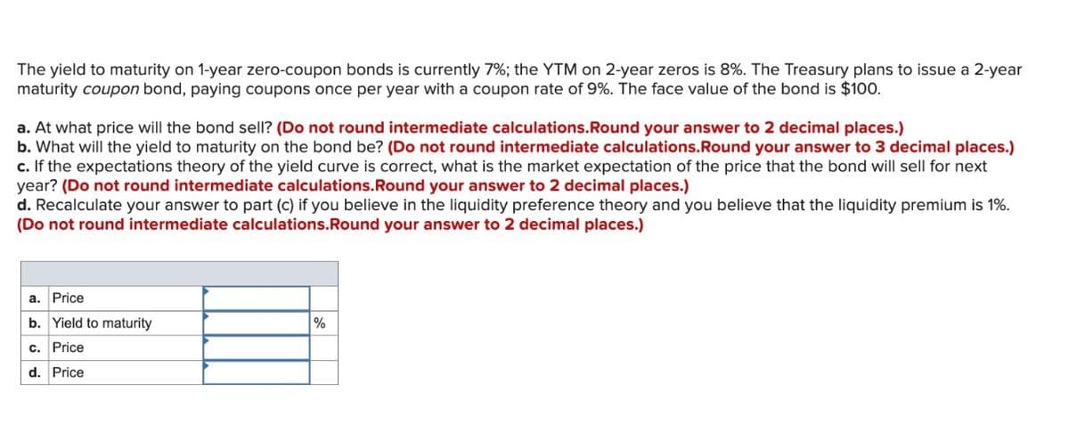 The yield to maturity on 1-year zero-coupon bonds is currently 7%; the YTM on 2-year zeros is 8%. The Treasury plans to issue a 2-year
maturity coupon bond, paying coupons once per year with a coupon rate of 9%. The face value of the bond is $100.
a. At what price will the bond sell? (Do not round intermediate calculations. Round your answer to 2 decimal places.)
b. What will the yield to maturity on the bond be? (Do not round intermediate calculations. Round your answer to 3 decimal places.)
c. If the expectations theory of the yield curve is correct, what is the market expectation of the price that the bond will sell for next
year? (Do not round intermediate calculations.Round your answer to 2 decimal places.)
d. Recalculate your answer to part (c) if you believe in the liquidity preference theory and you believe that the liquidity premium is 1%.
(Do not round intermediate calculations. Round your answer to 2 decimal places.)
a. Price
b. Yield to maturity
c. Price
d. Price
%