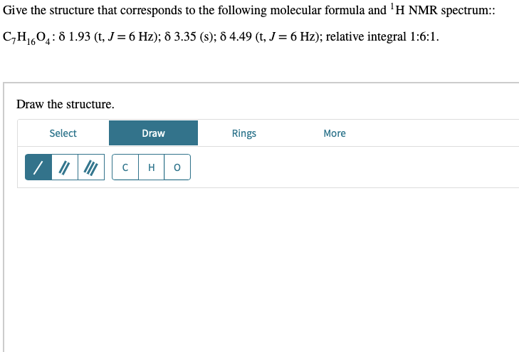 Give the structure that corresponds to the following molecular formula and ¹H NMR spectrum::
C₂H₁604: 8 1.93 (t, J = 6 Hz); 8 3.35 (s); 8 4.49 (t, J = 6 Hz); relative integral 1:6:1.
16
Draw the structure.
Select
Draw
Rings
More
C
H O