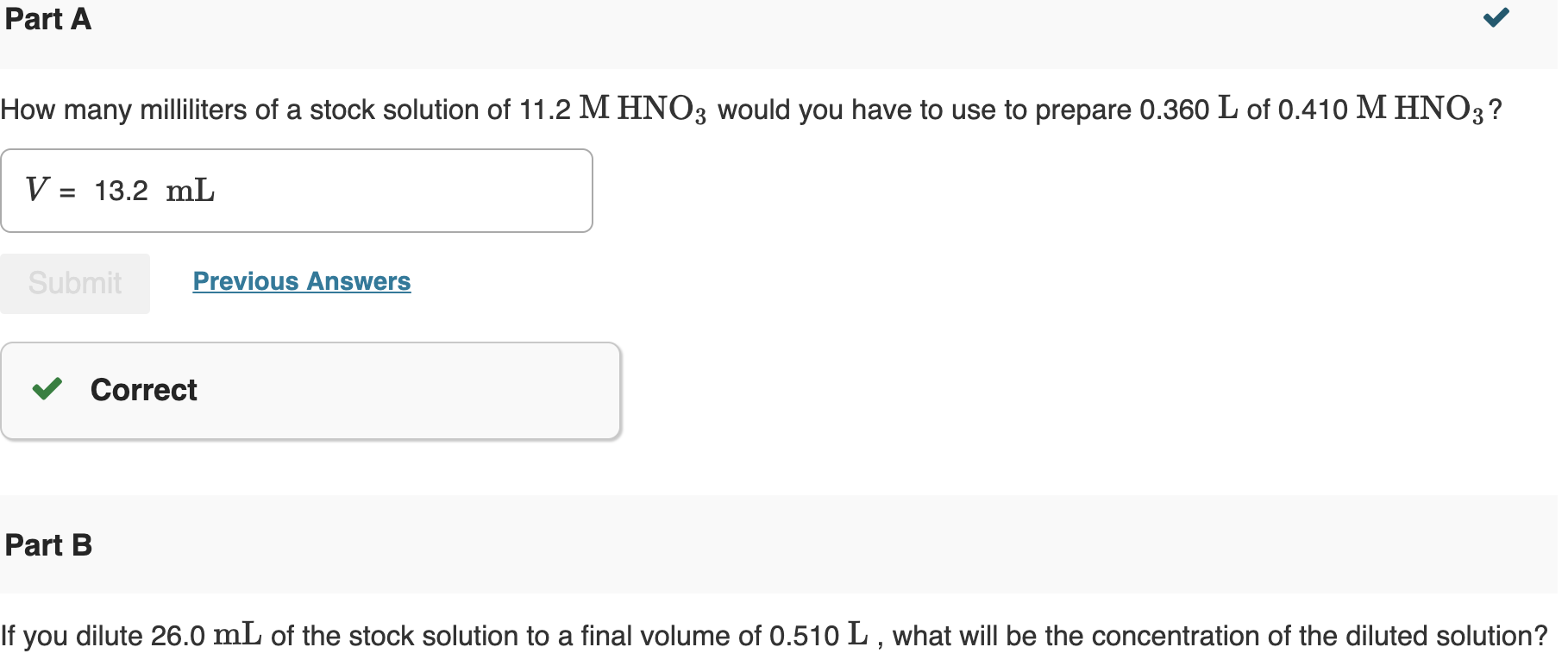 How many milliliters of a stock solution of 11.2 M HNO3 would you have to use to prepare 0.360 L of 0.410 M HNO3?
V = 13.2 mL
Submit
Previous Answers
V Correct
Part B
If you dilute 26.0 mL of the stock solution to a final volume of 0.510 L , what will be the concentration of the diluted solution?
