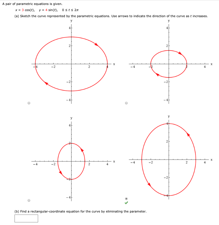 A pair of parametric equations is given.
3 cos(t), y
4 sin(t), 0 sts 2T
x
(a) Sketch the curve represented by the parametric equations. Use arrows to indicate the direction of the curve as t increases
у
У
2
2
х
X
2
-2-
-2
у
2
X
х
-4
-2
2
-4
-2
2
4
-2
(b) Find a rectangular-coordinate equation for the curve by eliminating the parameter.
