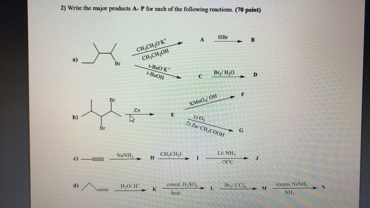 2) Write the major products A- P for each of the following reactions. (70 point)
HBr
CH,CH,OK*
CH;CH,OH
t-BuO'K
a)
Br
t-BUOH
Br,/ H20
F
Br
KMNO/ OH
Zn
1) 0,
2) Zn/ CH;COOH
b)
Br
NANH,
CH,CH,I
H.
Li NH;
-78°C
d) A
concd. H,SO,
L.
H,O/ H
Br, CCl,
excess NaNH,
hear
NH,
