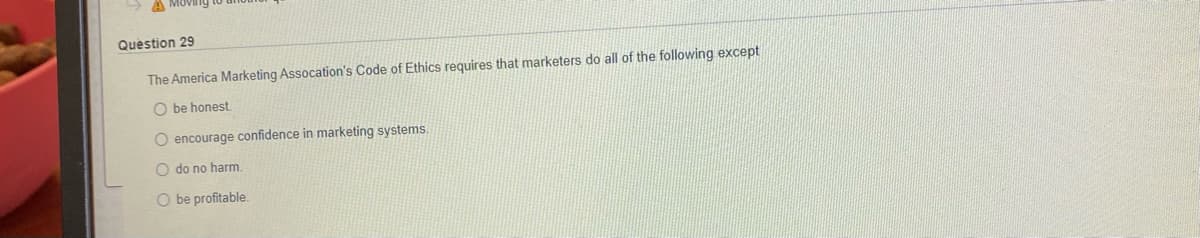 A MOV
Question 29
The America Marketing Assocation's Code of Ethics requires that marketers do all of the following except
O be honest.
O encourage confidence in marketing systems.
O do no harm.
O be profitable.
