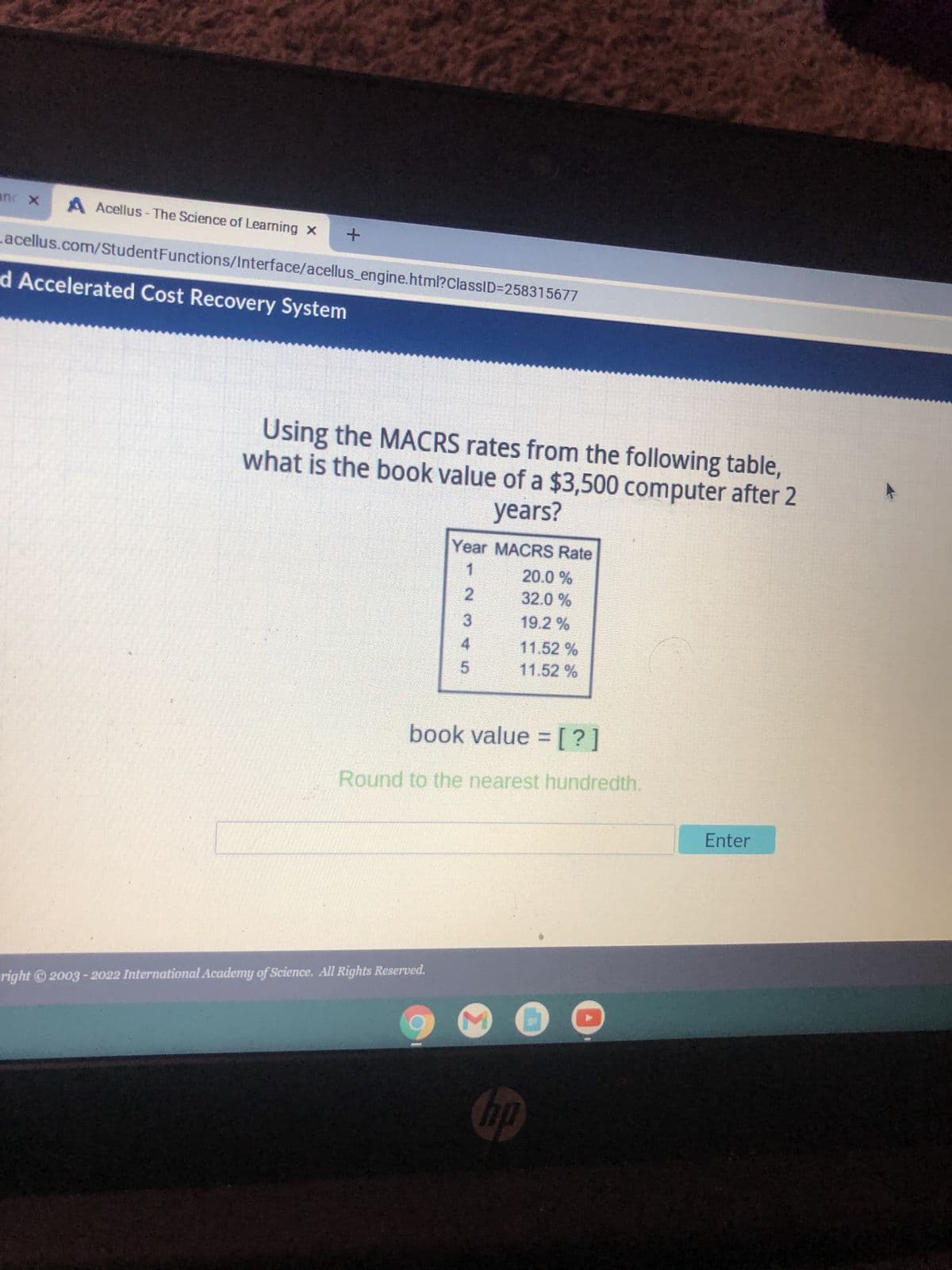 anc X A Acellus-The Science of Learning x +
acellus.com/Student
d Accelerated Cost Recovery System
Functions/Interface/acellus_engine.html?ClassID=258315677
Using the MACRS rates from the following table,
what is the book value of a $3,500 computer after 2
years?
Year MACRS Rate
20.0 %
2
32.0 %
3
19.2 %
4
11.52 %
5
11.52 %
book value = [?]
Round to the nearest hundredth.
right © 2003-2022 International Academy of Science. All Rights Reserved.
hp
Enter