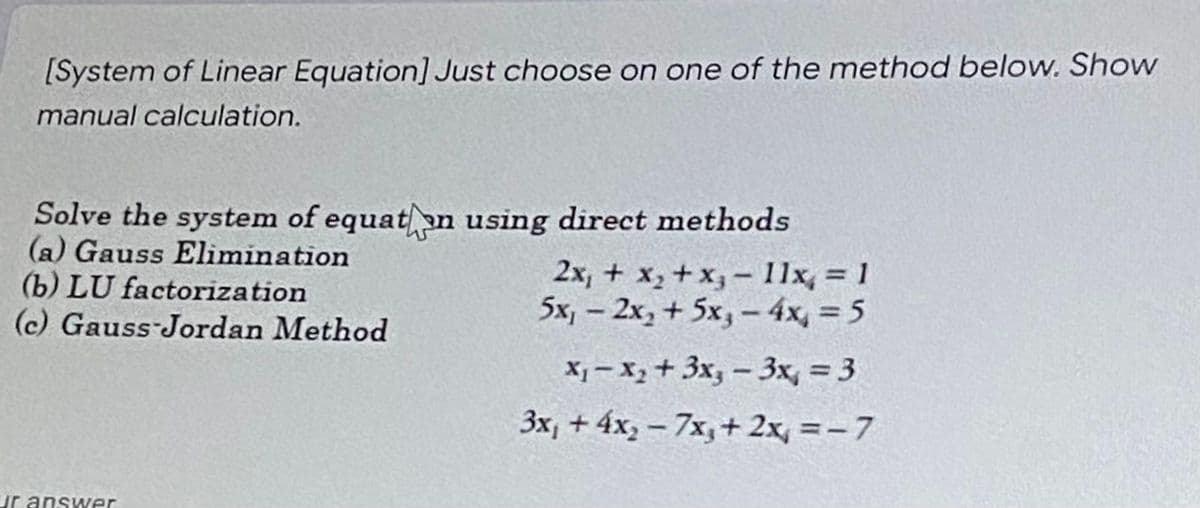 [System of Linear Equation] Just choose on one of the method below. Show
manual calculation.
Solve the system of equaton using direct methods
(a) Gauss Elimination
(b) LU factorization
(c) Gauss-Jordan Method
ur answer
2x₁ + x₂ + x3-11x, = 1
5x₁ - 2x₂ + 5x₁ - 4x = 5
X₁-x₂ + 3x₂-3x = 3
3x₁ + 4x₂ - 7x, + 2x = -7
