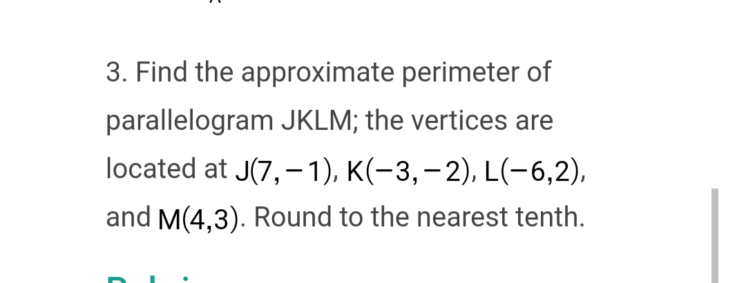 3. Find the approximate perimeter of
parallelogram JKLM; the vertices are
located at J(7,- 1), K(-3,-2), L(-6,2),
and M(4,3). Round to the nearest tenth.