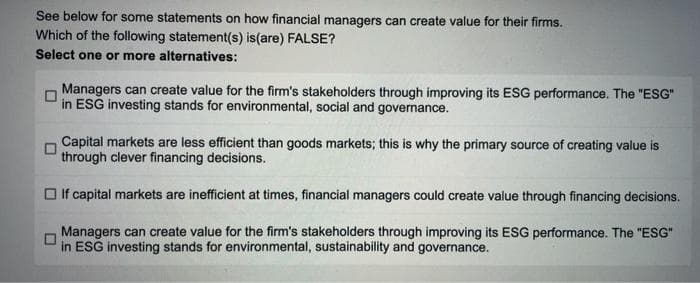 See below for some statements on how financial managers can create value for their firms.
Which of the following statement(s) is (are) FALSE?
Select one or more alternatives:
Managers can create value for the firm's stakeholders through improving its ESG performance. The "ESG"
in ESG investing stands for environmental, social and governance.
Capital markets are less efficient than goods markets; this is why the primary source of creating value is
through clever financing decisions.
If capital markets are inefficient at times, financial managers could create value through financing decisions.
Managers can create value for the firm's stakeholders through improving its ESG performance. The "ESG"
in ESG investing stands for environmental, sustainability and governance.