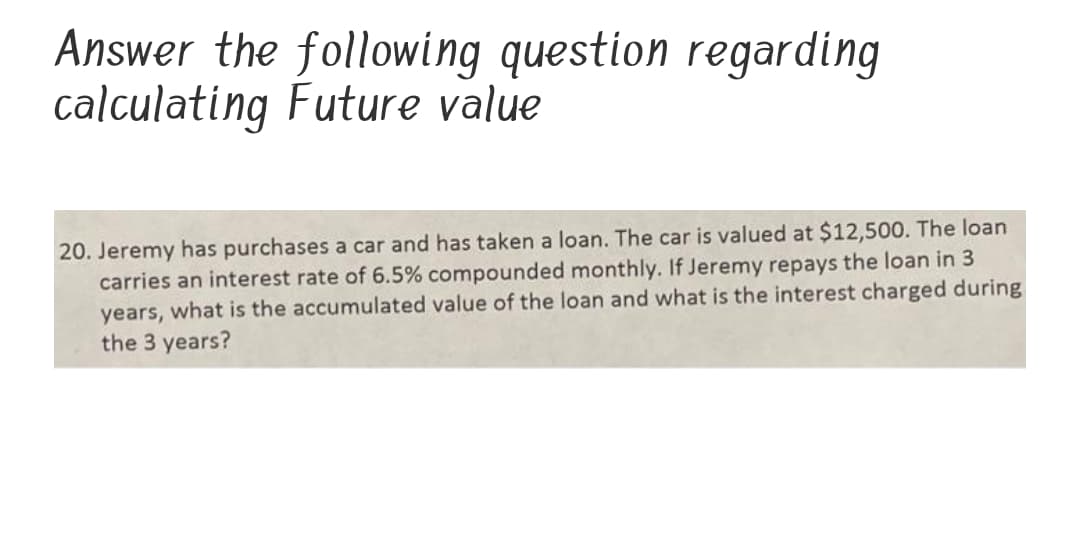 Answer the following question regarding
calculating Future value
20. Jeremy has purchases a car and has taken a loan. The car is valued at $12,500. The loan
carries an interest rate of 6.5% compounded monthly. If Jeremy repays the loan in 3
years, what is the accumulated value of the loan and what is the interest charged during
the 3 years?
