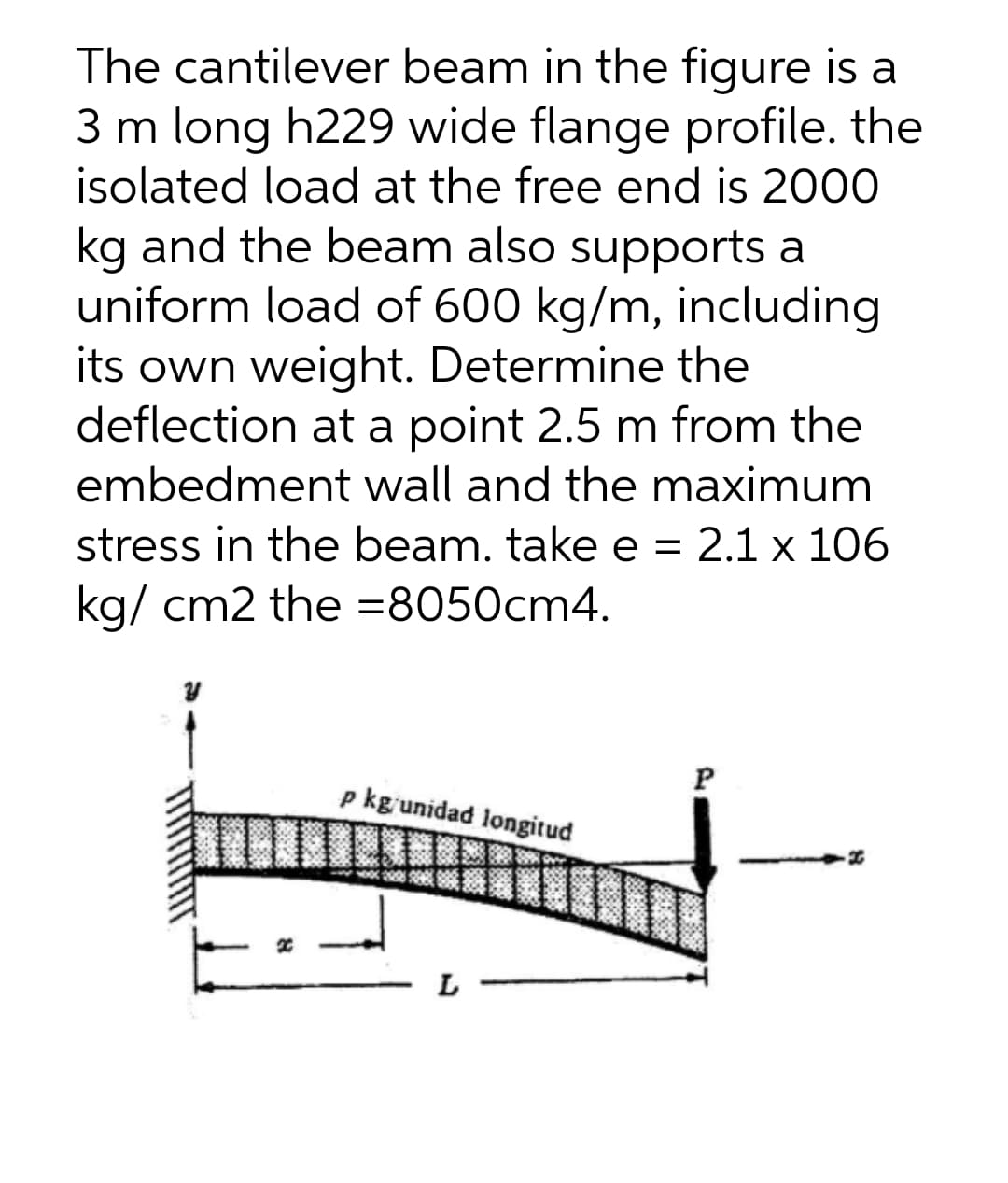 The cantilever beam in the figure is a
3 m long h229 wide flange profile. the
isolated load at the free end is 2000
kg and the beam also supports a
uniform load of 600 kg/m, including
its own weight. Determine the
deflection at a point 2.5 m from the
embedment wall and the maximum
stress in the beam. take e = 2.1 x 106
kg/ cm2 the =8050cm4.
P
p kg'unidad longitud
L
