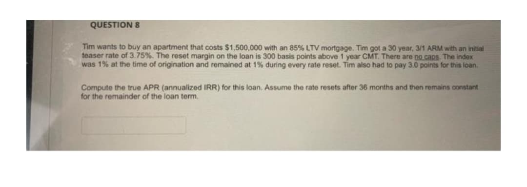 QUESTION 8
Tim wants to buy an apartment that costs $1,500,000 with an 85% LTV mortgage. Tim got a 30 year, 3/1 ARM with an initial
teaser rate of 3.75%. The reset margin on the loan is 300 basis points above 1 year CMT. There are no caps The index
was 1% at the time of origination and remained at 1% during every rate reset. Tim also had to pay 3.0 points for this loan.
Compute the true APR (annualized IRR) for this loan. Assume the rate resets after 36 months and then remains constant
for the remainder of the loan term.
