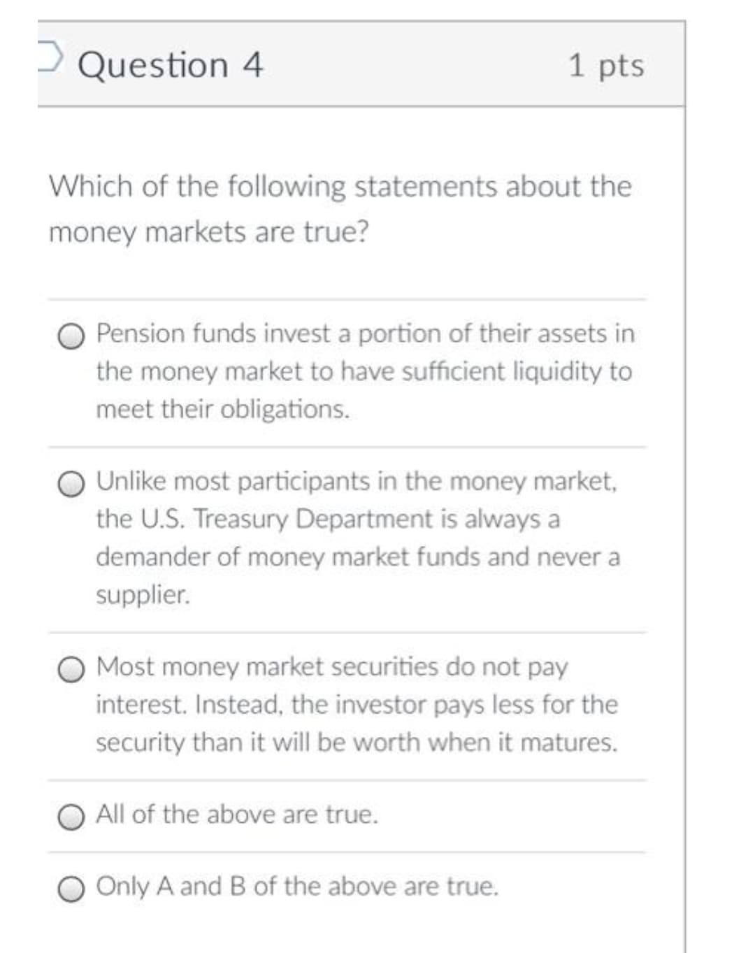 D Question 4
1 pts
Which of the following statements about the
money markets are true?
Pension funds invest a portion of their assets in
the money market to have sufficient liquidity to
meet their obligations.
Unlike most participants in the money market,
the U.S. Treasury Department is always a
demander of money market funds and never a
supplier.
Most money market securities do not pay
interest. Instead, the investor pays less for the
security than it will be worth when it matures.
All of the above are true.
O Only A and B of the above are true.
