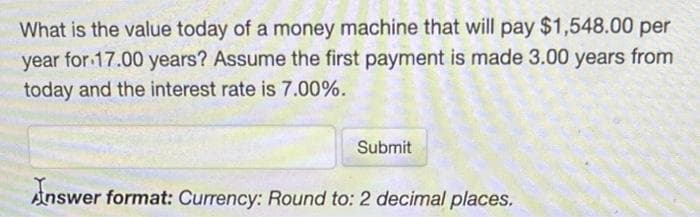 What is the value today of a money machine that will pay $1,548.00 per
year for 17.00 years? Assume the first payment is made 3.00 years from
today and the interest rate is 7.00%.
Submit
Answer format: Currency: Round to: 2 decimal places.