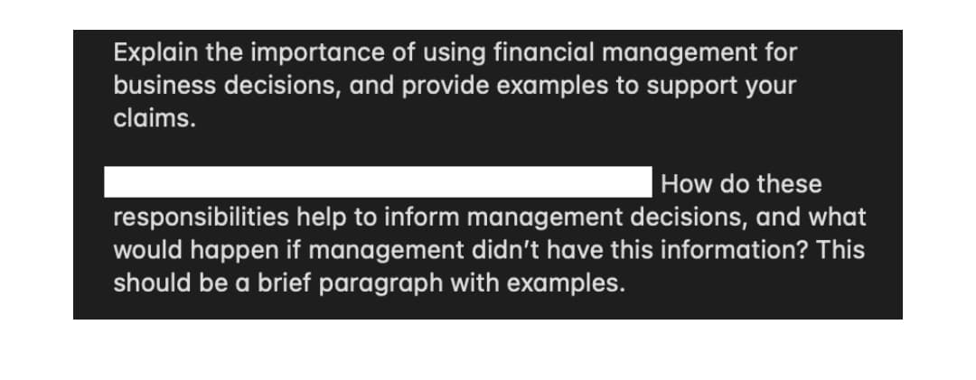 Explain the importance of using financial management for
business decisions, and provide examples to support your
claims.
How do these
responsibilities help to inform management decisions, and what
would happen if management didn't have this information? This
should be a brief paragraph with examples.
