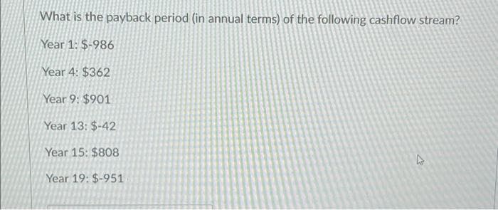 What is the payback period (in annual terms) of the following cashflow stream?
Year 1: $-986
Year 4: $362
Year 9: $901
Year 13: $-42
Year 15: $808
Year 19: $-951
4