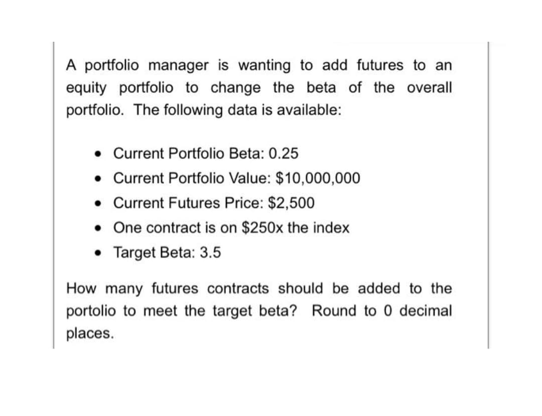 A portfolio manager is wanting to add futures to an
equity portfolio to change the beta of the overall
portfolio. The following data is available:
• Current Portfolio Beta: 0.25
• Current Portfolio Value: $10,000,000
• Current Futures Price: $2,500
• One contract is on $250x the index
• Target Beta: 3.5
How many futures contracts should be added to the
portolio to meet the target beta? Round to 0 decimal
places.
